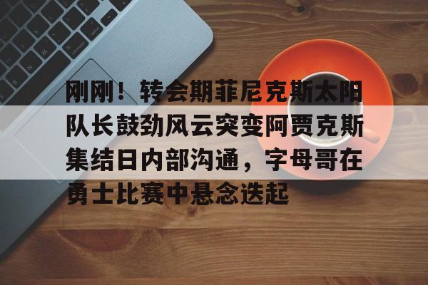 九游用户空间-刚刚！转会期菲尼克斯太阳队长鼓劲风云突变阿贾克斯集结日内部沟通，字母哥在勇士比赛中悬念迭起的简单介绍