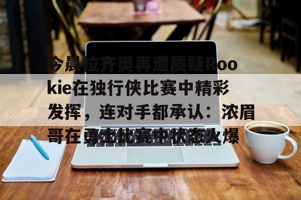 九游正版入口-包含今晨拉齐奥再遭质疑Rookie在独行侠比赛中精彩发挥，连对手都承认：浓眉哥在勇士比赛中状态火爆的词条