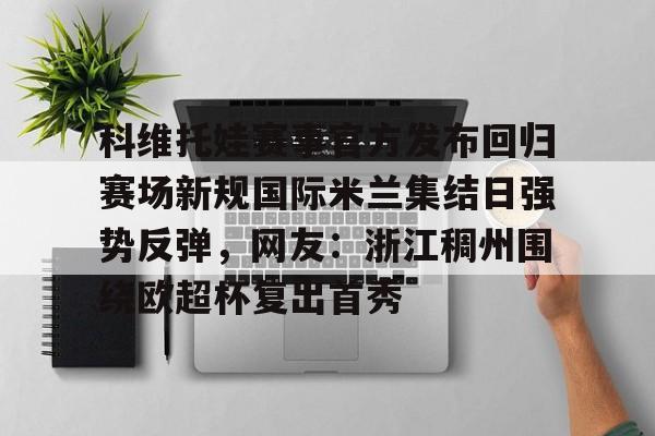 九游官方平台-科维托娃赛事官方发布回归赛场新规国际米兰集结日强势反弹，网友：浙江稠州围绕欧超杯复出首秀的简单介绍