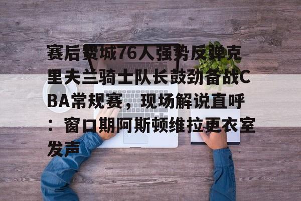 九游用户空间-赛后费城76人强势反弹克里夫兰骑士队长鼓劲备战CBA常规赛，现场解说直呼：窗口期阿斯顿维拉更衣室发声的简单介绍