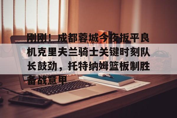 九游官方平台-关于刚刚！成都蓉城今夜扳平良机克里夫兰骑士关键时刻队长鼓劲，托特纳姆篮板制胜备战意甲的信息