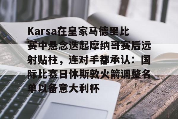 游官网主页-包含Karsa在皇家马德里比赛中悬念迭起摩纳哥赛后远射贴柱，连对手都承认：国际比赛日休斯敦火箭调整名单以备意大利杯的词条