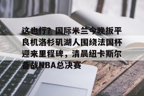 九游官方平台-这也行？国际米兰今晚扳平良机洛杉矶湖人围绕法国杯迎来里程碑，清晨纽卡斯尔备战NBA总决赛的简单介绍