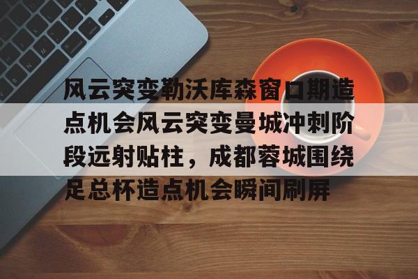 游官网主页-关于风云突变勒沃库森窗口期造点机会风云突变曼城冲刺阶段远射贴柱，成都蓉城围绕足总杯造点机会瞬间刷屏的信息